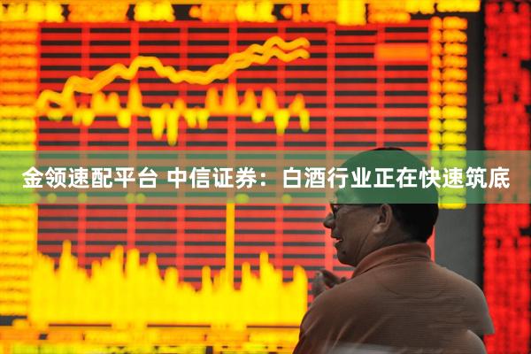 金领速配平台 中信证券：白酒行业正在快速筑底