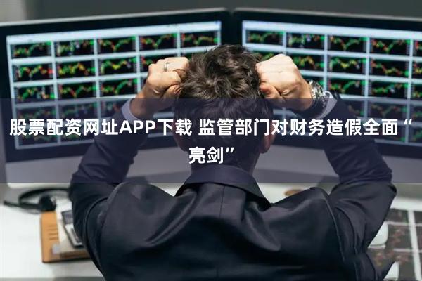 股票配资网址APP下载 监管部门对财务造假全面“亮剑”