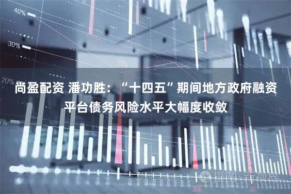 尚盈配资 潘功胜：“十四五”期间地方政府融资平台债务风险水平大幅度收敛