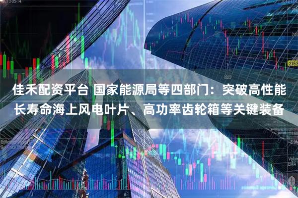 佳禾配资平台 国家能源局等四部门：突破高性能长寿命海上风电叶片、高功率齿轮箱等关键装备