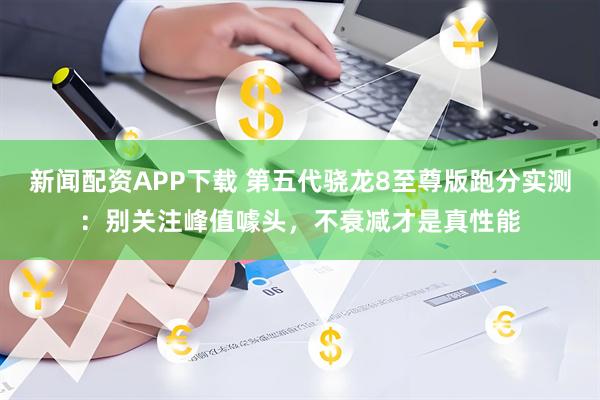 新闻配资APP下载 第五代骁龙8至尊版跑分实测：别关注峰值噱头，不衰减才是真性能
