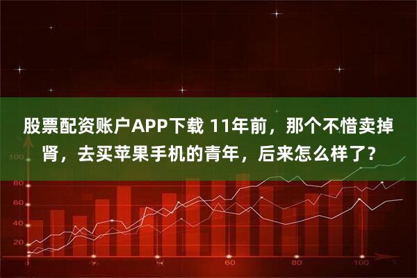 股票配资账户APP下载 11年前，那个不惜卖掉肾，去买苹果手机的青年，后来怎么样了？