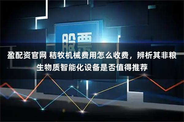盈配资官网 秸牧机械费用怎么收费,辨析其非粮生物质智能化设备是否值得推荐