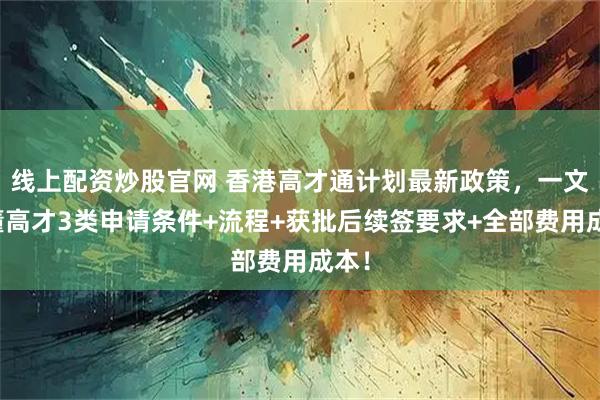 线上配资炒股官网 香港高才通计划最新政策，一文看懂高才3类申请条件+流程+获批后续签要求+全部费用成本！