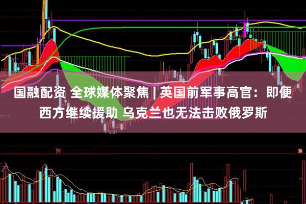 国融配资 全球媒体聚焦 | 英国前军事高官：即便西方继续援助 乌克兰也无法击败俄罗斯