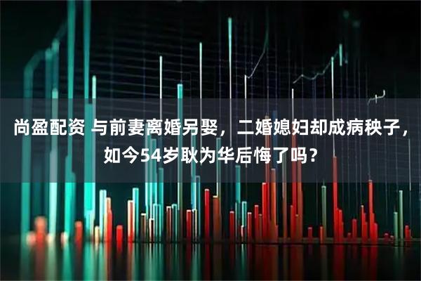 尚盈配资 与前妻离婚另娶，二婚媳妇却成病秧子，如今54岁耿为华后悔了吗？
