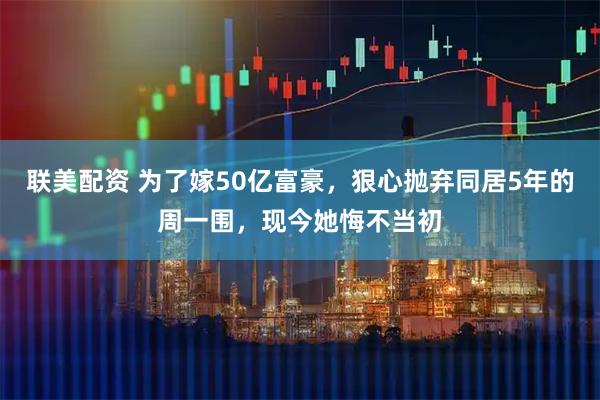 联美配资 为了嫁50亿富豪，狠心抛弃同居5年的周一围，现今她悔不当初