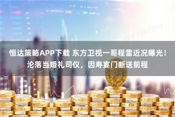 恒达策略APP下载 东方卫视一哥程雷近况曝光！沦落当婚礼司仪，因寿宴门断送前程
