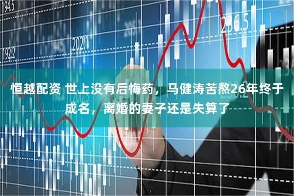 恒越配资 世上没有后悔药，马健涛苦熬26年终于成名，离婚的妻子还是失算了