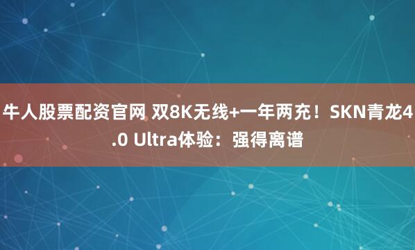 牛人股票配资官网 双8K无线+一年两充！SKN青龙4.0 Ultra体验：强得离谱