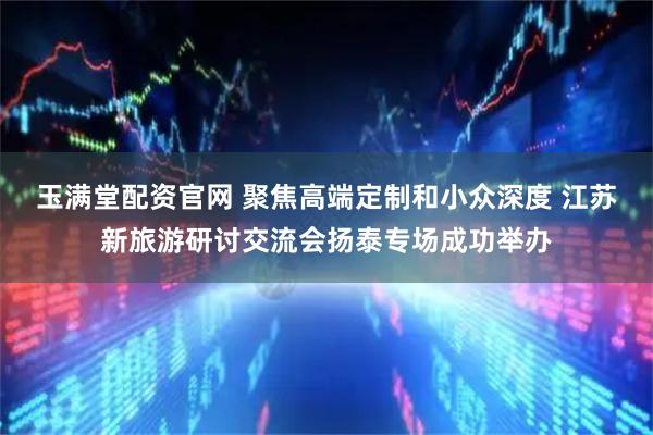 玉满堂配资官网 聚焦高端定制和小众深度 江苏新旅游研讨交流会扬泰专场成功举办