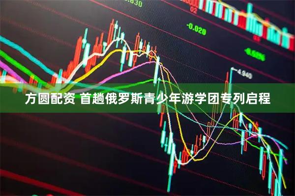 方圆配资 首趟俄罗斯青少年游学团专列启程