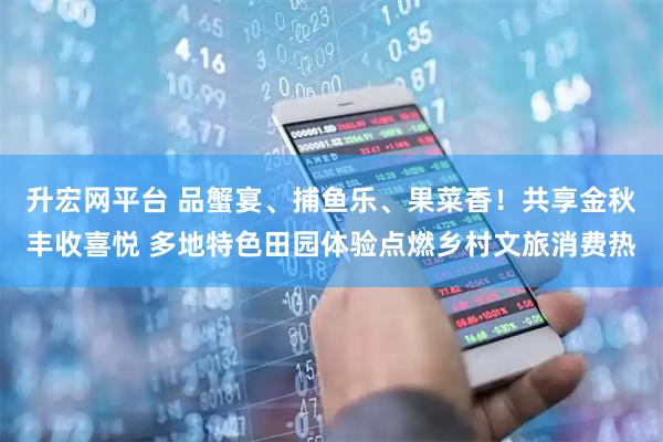 升宏网平台 品蟹宴、捕鱼乐、果菜香！共享金秋丰收喜悦 多地特色田园体验点燃乡村文旅消费热