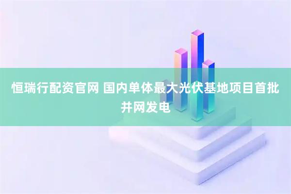 恒瑞行配资官网 国内单体最大光伏基地项目首批并网发电
