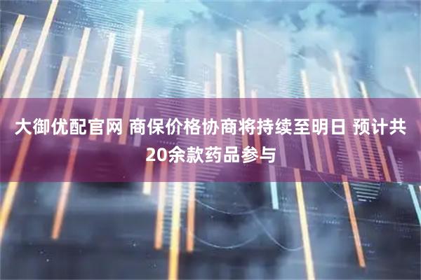 大御优配官网 商保价格协商将持续至明日 预计共20余款药品参与