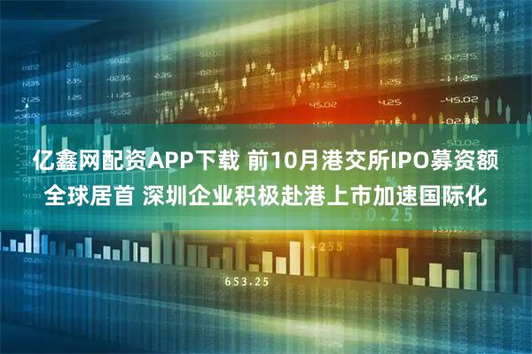 亿鑫网配资APP下载 前10月港交所IPO募资额全球居首 深圳企业积极赴港上市加速国际化
