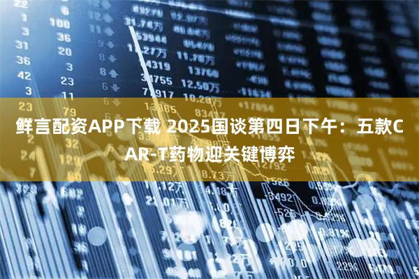 鲜言配资APP下载 2025国谈第四日下午：五款CAR-T药物迎关键博弈