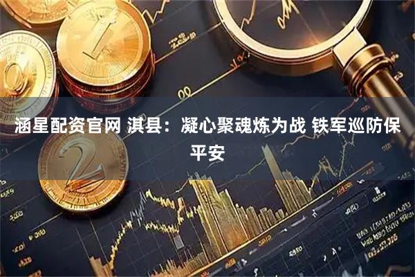 涵星配资官网 淇县：凝心聚魂炼为战 铁军巡防保平安