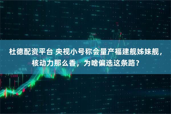 杜德配资平台 央视小号称会量产福建舰姊妹舰，核动力那么香，为啥偏选这条路？