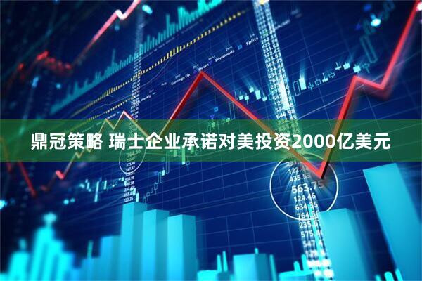鼎冠策略 瑞士企业承诺对美投资2000亿美元