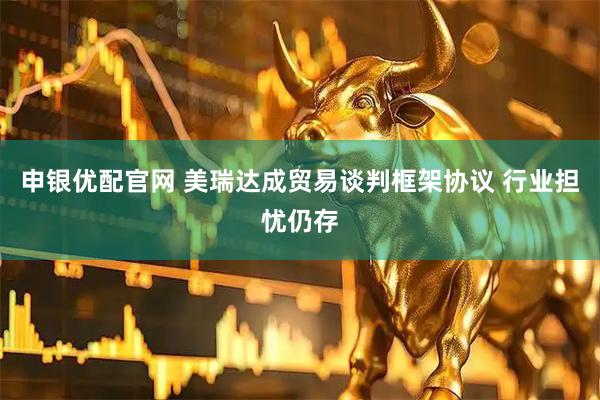 申银优配官网 美瑞达成贸易谈判框架协议 行业担忧仍存
