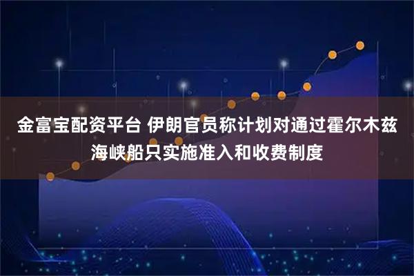 金富宝配资平台 伊朗官员称计划对通过霍尔木兹海峡船只实施准入和收费制度