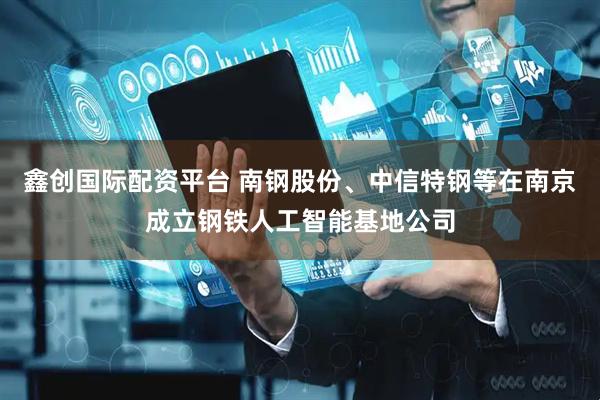 鑫创国际配资平台 南钢股份、中信特钢等在南京成立钢铁人工智能基地公司