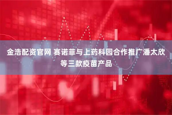 金浩配资官网 赛诺菲与上药科园合作推广潘太欣等三款疫苗产品