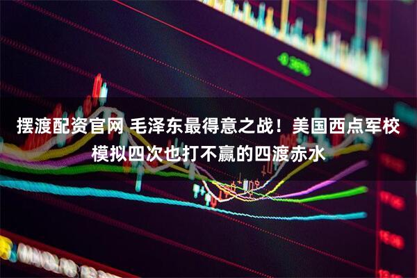 摆渡配资官网 毛泽东最得意之战！美国西点军校模拟四次也打不赢的四渡赤水