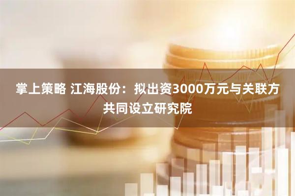 掌上策略 江海股份：拟出资3000万元与关联方共同设立研究院