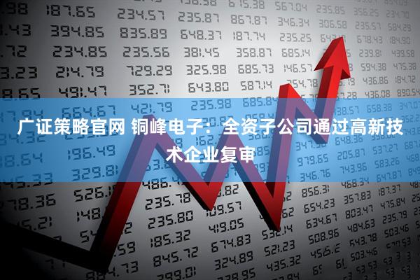 广证策略官网 铜峰电子：全资子公司通过高新技术企业复审