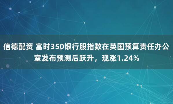 信德配资 富时350银行股指数在英国预算责任办公室发布预测后跃升，现涨1.24%