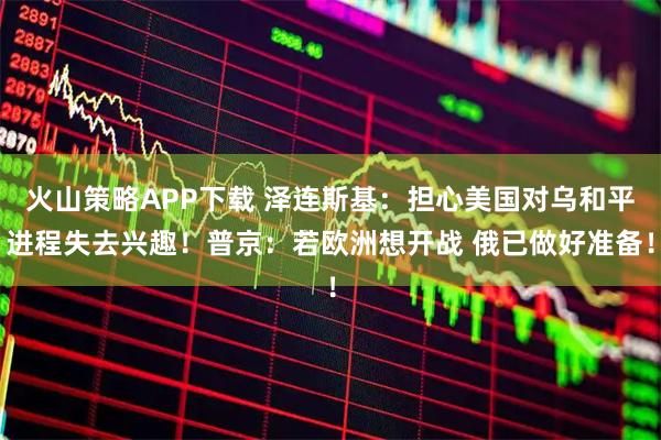 火山策略APP下载 泽连斯基：担心美国对乌和平进程失去兴趣！普京：若欧洲想开战 俄已做好准备！