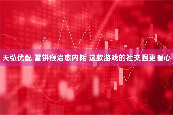 天弘优配 雪饼猴治愈内耗 这款游戏的社交圈更暖心