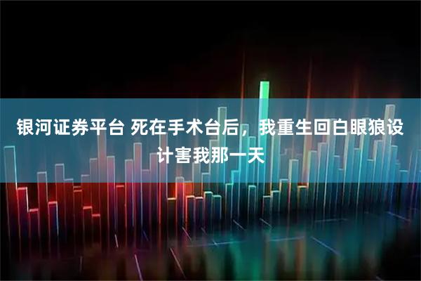 银河证券平台 死在手术台后，我重生回白眼狼设计害我那一天