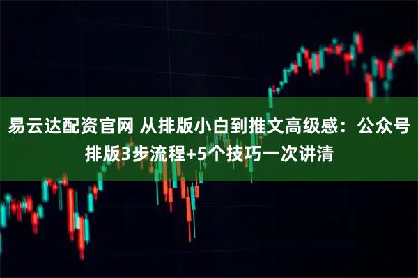 易云达配资官网 从排版小白到推文高级感：公众号排版3步流程+5个技巧一次讲清