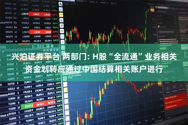 兴泊证券平台 两部门: H股“全流通”业务相关资金划转应通过中国结算相关账户进行