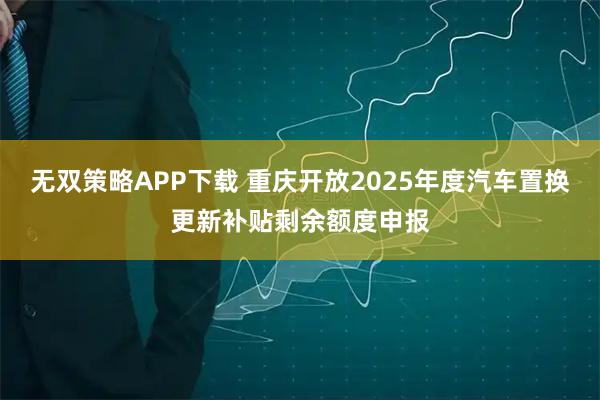 无双策略APP下载 重庆开放2025年度汽车置换更新补贴剩余额度申报