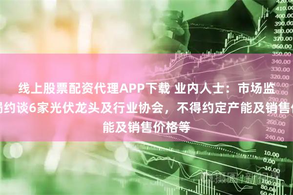 线上股票配资代理APP下载 业内人士:市场监管总局约谈6家光伏龙头及行业协会,不得约定产能及销售价格等