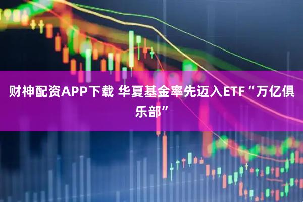 财神配资APP下载 华夏基金率先迈入ETF“万亿俱乐部”