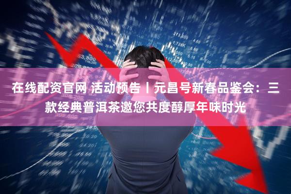 在线配资官网 活动预告丨元昌号新春品鉴会：三款经典普洱茶邀您共度醇厚年味时光