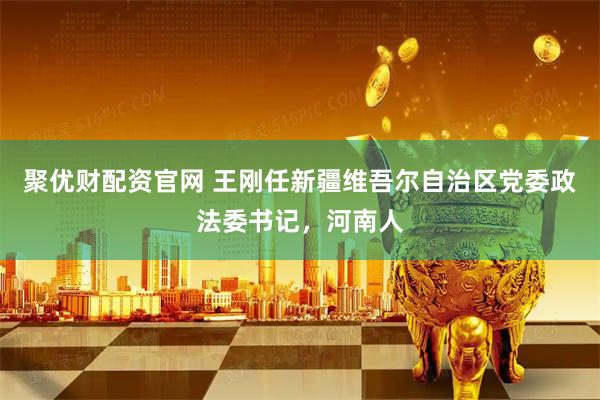 聚优财配资官网 王刚任新疆维吾尔自治区党委政法委书记，河南人