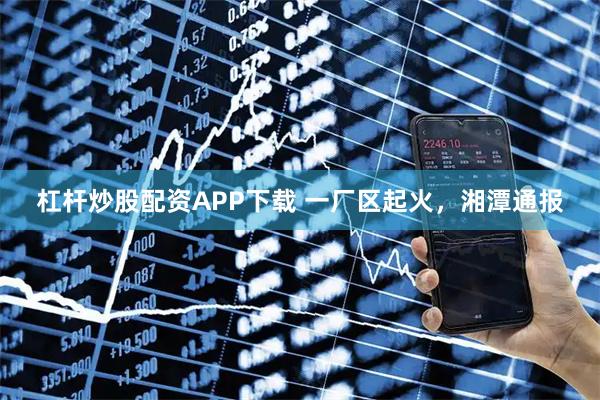 杠杆炒股配资APP下载 一厂区起火，湘潭通报