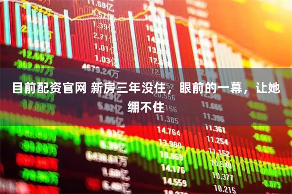 目前配资官网 新房三年没住，眼前的一幕，让她绷不住