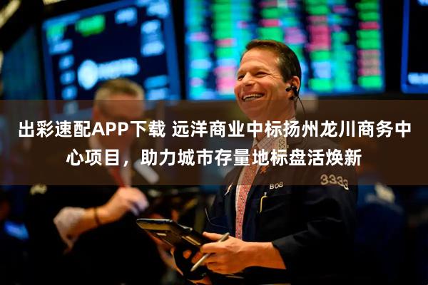 出彩速配APP下载 远洋商业中标扬州龙川商务中心项目,助力城市存量地标盘活焕新