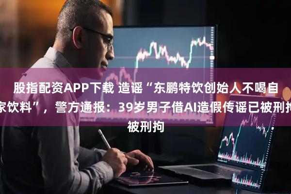 股指配资APP下载 造谣“东鹏特饮创始人不喝自家饮料”,警方通报:39岁男子借AI造假传谣已被刑拘